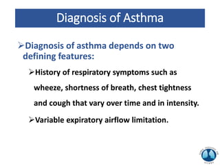 Diagnosis of Asthma
Diagnosis of asthma depends on two
defining features:
History of respiratory symptoms such as
wheeze, shortness of breath, chest tightness
and cough that vary over time and in intensity.
Variable expiratory airflow limitation.
 