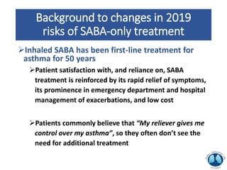Background to changes in 2019
risks of SABA-only treatment
Inhaled SABA has been first-line treatment for
asthma for 50 years
Patient satisfaction with, and reliance on, SABA
treatment is reinforced by its rapid relief of symptoms,
its prominence in emergency department and hospital
management of exacerbations, and low cost
Patients commonly believe that “My reliever gives me
control over my asthma”, so they often don’t see the
need for additional treatment
 