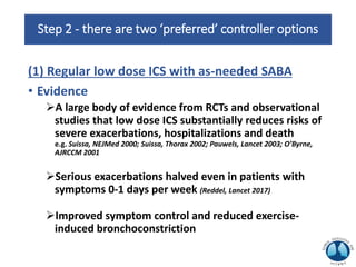 Step 2 - there are two ‘preferred’ controller options
(1) Regular low dose ICS with as-needed SABA
• Evidence
A large body of evidence from RCTs and observational
studies that low dose ICS substantially reduces risks of
severe exacerbations, hospitalizations and death
e.g. Suissa, NEJMed 2000; Suissa, Thorax 2002; Pauwels, Lancet 2003; O’Byrne,
AJRCCM 2001
Serious exacerbations halved even in patients with
symptoms 0-1 days per week (Reddel, Lancet 2017)
Improved symptom control and reduced exercise-
induced bronchoconstriction
 