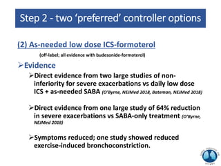 Step 2 - two ‘preferred’ controller options
(2) As-needed low dose ICS-formoterol
(off-label; all evidence with budesonide-formoterol)
Evidence
Direct evidence from two large studies of non-
inferiority for severe exacerbations vs daily low dose
ICS + as-needed SABA (O’Byrne, NEJMed 2018, Bateman, NEJMed 2018)
Direct evidence from one large study of 64% reduction
in severe exacerbations vs SABA-only treatment (O’Byrne,
NEJMed 2018)
Symptoms reduced; one study showed reduced
exercise-induced bronchoconstriction.
 