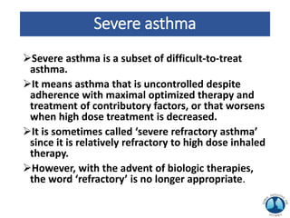 Severe asthma
Severe asthma is a subset of difficult-to-treat
asthma.
It means asthma that is uncontrolled despite
adherence with maximal optimized therapy and
treatment of contributory factors, or that worsens
when high dose treatment is decreased.
It is sometimes called ‘severe refractory asthma’
since it is relatively refractory to high dose inhaled
therapy.
However, with the advent of biologic therapies,
the word ‘refractory’ is no longer appropriate.
 