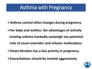 Asthma with Pregnancy
Asthma control often changes during pregnancy.
For baby and mother, the advantages of actively
treating asthma markedly outweigh any potential
risks of usual controller and reliever medications.
Down-titration has a low priority in pregnancy.
Exacerbations should be treated aggressively.
 