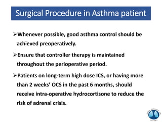 Surgical Procedure in Asthma patient
Whenever possible, good asthma control should be
achieved preoperatively.
Ensure that controller therapy is maintained
throughout the perioperative period.
Patients on long-term high dose ICS, or having more
than 2 weeks’ OCS in the past 6 months, should
receive intra-operative hydrocortisone to reduce the
risk of adrenal crisis.
 