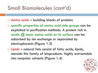 Small Biomolecules (cont’d)
 Amino acids – building blocks of proteins
 specific properties of amino acid side groups can be
exploited in purification methods. A protein rich in
acidic @ basic amino acids on its surface can be
adsorbed by ion exchange or separated by
electrophoresis (Figure 1.3)
 Lipids – natural fats consist of fatty acids, lipids,
steroids this family of bioproducts- highly extractable
into nonpolar solvents (Figure 1.4)
 