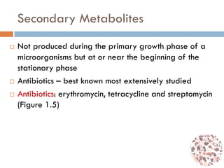 Secondary Metabolites
 Not produced during the primary growth phase of a
microorganisms but at or near the beginning of the
stationary phase
 Antibiotics – best known most extensively studied
 Antibiotics: erythromycin, tetracycline and streptomycin
(Figure 1.5)
 