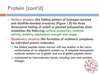 Protein (cont’d)
 Tertiary structure (the folding pattern of hydrogen-bonded
and disulfide-bonded structures) (Figure 1.8) the three
dimensional folding of coiled or pleated polypeptide chain
establishes the following: surface properties, catalytic
activity, stability, mechanical strength and shape
 Quaternary structure (the formation of multimeric complexes
by individual protein molecules)
 the folded peptide chains interact with one another in the native
conformation of an oligomeric protein ex. A complete hemoglobin
molecule contains two α-globin and two β-globin peptide chains
 maintained by intermolecular bonds, including ionic and covalent
linkages
 