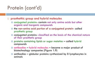 Protein (cont’d)
 prosthethic group and hybrid molecules
 conjugated proteins- contain not only amino acids but other
organic and inorganic compounds
 the non-amino acid portion of a conjugated protein- called
prosthetic group
 conjugated proteins- classified on the basis of the chemical nature
of their prosthetic group
 proteins containing lipids or sugar moieties – called hybrid
compounds
 antibodies – hybrid molecules – become a major product of
biotechnology companies (Figure 1.9)
 antibodies – globular proteins synthesized by B lymphocytes in
animals
 