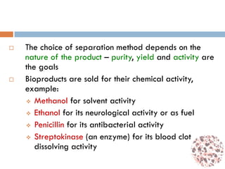  The choice of separation method depends on the
nature of the product – purity, yield and activity are
the goals
 Bioproducts are sold for their chemical activity,
example:
 Methanol for solvent activity
 Ethanol for its neurological activity or as fuel
 Penicillin for its antibacterial activity
 Streptokinase (an enzyme) for its blood clot
dissolving activity
 