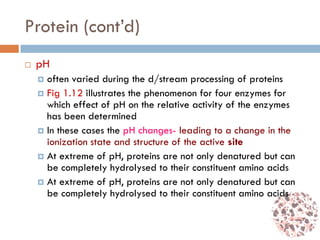 Protein (cont’d)
 pH
 often varied during the d/stream processing of proteins
 Fig 1.12 illustrates the phenomenon for four enzymes for
which effect of pH on the relative activity of the enzymes
has been determined
 In these cases the pH changes- leading to a change in the
ionization state and structure of the active site
 At extreme of pH, proteins are not only denatured but can
be completely hydrolysed to their constituent amino acids
 At extreme of pH, proteins are not only denatured but can
be completely hydrolysed to their constituent amino acids
 
