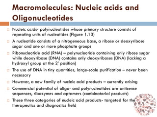 Macromolecules: Nucleic acids and
Oligonucleotides
 Nucleic acids- polynucleotides whose primary structure consists of
repeating units of nucleotides (Figure 1.13)
 A nucleotide consists of a nitrogeneous base, a ribose or deoxyribose
sugar and one or more phosphate groups
 Ribonucleotide acid (RNA) – polynucleotide containing only ribose sugar
while deoxyribose (DNA) contains only deoxyriboses (DNA) (lacking a
hydroxyl group at the 2’ position)
 The use of DNA in tiny quantities; large-scale purification – never been
necessary
 However, a new family of nucleic acid products – currently arising
 Commercial potential of oligo- and polynucleotides are antisense
sequences, ribozymes and aptamers (combinatorial products)
 These three categories of nucleic acid products- targeted for the
therapeutics and diagnostics field
 