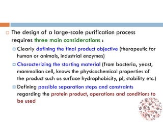  The design of a large-scale purification process
requires three main considerations :
 Clearly defining the final product objective (therapeutic for
human or animals, industrial enzymes)
 Characterizing the starting material (from bacteria, yeast,
mammalian cell, knows the physicochemical properties of
the product such as surface hydrophobicity, pI, stability etc.)
 Defining possible separation steps and constraints
regarding the protein product, operations and conditions to
be used
 