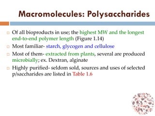 Macromolecules: Polysaccharides
 Of all bioproducts in use; the highest MW and the longest
end-to-end polymer length (Figure 1.14)
 Most familiar- starch, glycogen and cellulose
 Most of them- extracted from plants, several are produced
microbially; ex. Dextran, alginate
 Highly purified- seldom sold, sources and uses of selected
p/saccharides are listed in Table 1.6
 