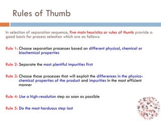 Rules of Thumb
In selection of separation sequence, five main heuristics or rules of thumb provide a
good basis for process selection which are as follows:
Rule 1: Choose separation processes based on different physical, chemical or
biochemical properties
Rule 2: Separate the most plentiful impurities first
Rule 3: Choose those processes that will exploit the differences in the physico-
chemical properties of the product and impurities in the most efficient
manner
Rule 4: Use a high-resolution step as soon as possible
Rule 5: Do the most harduous step last
 