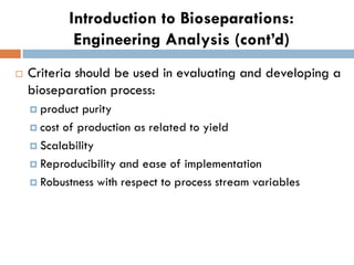 Introduction to Bioseparations:
Engineering Analysis (cont’d)
 Criteria should be used in evaluating and developing a
bioseparation process:
 product purity
 cost of production as related to yield
 Scalability
 Reproducibility and ease of implementation
 Robustness with respect to process stream variables
 