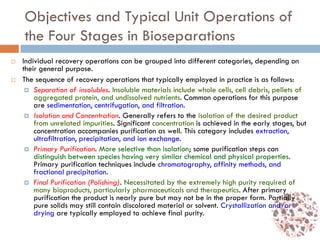 Objectives and Typical Unit Operations of
the Four Stages in Bioseparations
 Individual recovery operations can be grouped into different categories, depending on
their general purpose.
 The sequence of recovery operations that typically employed in practice is as follows:
 Separation of insolubles. Insoluble materials include whole cells, cell debris, pellets of
aggregated protein, and undissolved nutrients. Common operations for this purpose
are sedimentation, centrifugation, and filtration.
 Isolation and Concentration. Generally refers to the isolation of the desired product
from unrelated impurities. Significant concentration is achieved in the early stages, but
concentration accompanies purification as well. This category includes extraction,
ultrafiltration, precipitation, and ion exchange.
 Primary Purification. More selective than isolation; some purification steps can
distinguish between species having very similar chemical and physical properties.
Primary purification techniques include chromatography, affinity methods, and
fractional precipitation.
 Final Purification (Polishing). Necessitated by the extremely high purity required of
many bioproducts, particularly pharmaceuticals and therapeutics. After primary
purification the product is nearly pure but may not be in the proper form. Partially
pure solids may still contain discolored material or solvent. Crystallization and/or
drying are typically employed to achieve final purity.
 