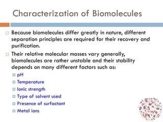 Characterization of Biomolecules
 Because biomolecules differ greatly in nature, different
separation principles are required for their recovery and
purification.
 Their relative molecular masses vary generally,
biomolecules are rather unstable and their stability
depends on many different factors such as:
 pH
 Temperature
 Ionic strength
 Type of solvent used
 Presence of surfactant
 Metal ions
 