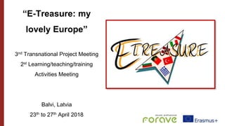 “E-Treasure: my
lovely Europe”
3nd Transnational Project Meeting
2st Learning/teaching/training
Activities Meeting
Balvi, Latvia
23th to 27th April 2018
 