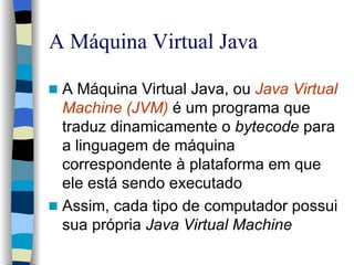 A Máquina Virtual Java A Máquina Virtual Java, ou  Java Virtual Machine (JVM)   é um programa que traduz dinamicamente o  bytecode  para a linguagem de máquina correspondente à plataforma em que ele está sendo executado Assim, cada tipo de computador possui sua própria  Java Virtual Machine 