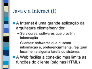 Java e a Internet (I) A Internet é uma grande aplicação da arquitetura cliente/servidor Servidores: softwares que provêm informação Clientes: softwares que buscam informação e, preferencialmente, realizam localmente alguma tarefa do sistema. A Web facilita a conexão mas limita as funções do cliente (páginas HTML) 