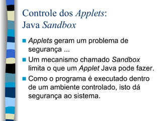 Controle dos  Applets :  Java  Sandbox Applets  geram um problema de segurança ... Um mecanismo chamado  Sandbox  limita o que um  Applet  Java pode fazer. Como o programa é executado dentro de um ambiente controlado, isto dá segurança ao sistema. 