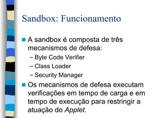Sandbox: Funcionamento A sandbox é composta de três mecanismos de defesa: Byte Code Verifier Class Loader Security Manager Os mecanismos de defesa executam verificações em tempo de carga e em tempo de execução para restringir a atuação do  Applet. 