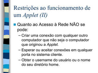 Restrições ao funcionamento de um  Applet (II) Quanto ao Acesso à Rede NÃO se pode: Criar uma conexão com qualquer outro computador que não seja o computador que originou a  Applet. Esperar ou aceitar conexões em qualquer porta no sistema cliente. Obter o username do usuário ou o nome do seu diretório home. 