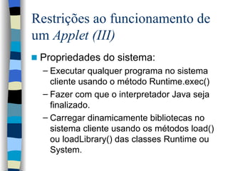 Restrições ao funcionamento de um  Applet (III) Propriedades do sistema: Executar qualquer programa no sistema cliente usando o método Runtime.exec() Fazer com que o interpretador Java seja finalizado. Carregar dinamicamente bibliotecas no sistema cliente usando os métodos load() ou loadLibrary() das classes Runtime ou System. 