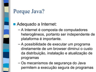 Porque Java? Adequado a Internet: A Internet é composta de computadores heterogêneos, portanto ser independente de plataforma é importante. A possibilidade de executar um programa diretamente de um browser diminui o custo da distribuição, instalação e atualização de programas Os mecanismos de segurança do Java permitem a execução segura de programas 