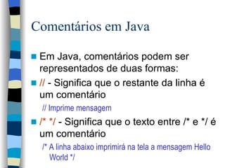Comentários em Java Em Java, comentários podem ser representados de duas formas: //  - Significa que o restante da linha é um comentário // Imprime mensagem /* */  - Significa que o texto entre /* e */ é um comentário /* A linha abaixo imprimirá na tela a mensagem Hello World */ 