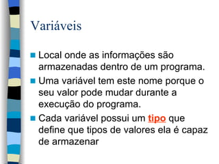 Variáveis Local onde as informações são armazenadas dentro de um programa. Uma variável tem este nome porque o seu valor pode mudar durante a execução do programa. Cada variável possui um  tipo   que define que tipos de valores ela é capaz de armazenar 