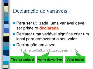 Declaração de variáveis Para ser utilizada, uma variável deve ser primeiro  declarada Declarar uma variável significa criar um local para armazenar o seu valor Declaração em Java: int numDeSinalizadores = 0; Tipo da variável Valor Inicial Nome da variável 