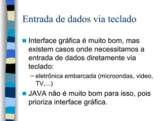 Entrada de dados via teclado Interface gráfica é muito bom, mas existem casos onde necessitamos a entrada de dados diretamente via teclado: eletrônica embarcada (microondas, video, TV,...) JAVA não é muito bom para isso, pois prioriza interface gráfica.  