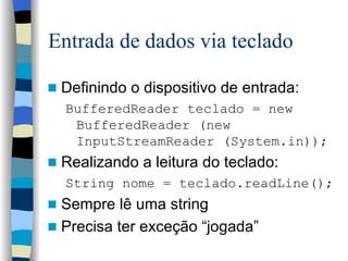 Entrada de dados via teclado Definindo o dispositivo de entrada: BufferedReader teclado = new BufferedReader (new InputStreamReader (System.in)); Realizando a leitura do teclado: String nome = teclado.readLine(); Sempre lê uma string Precisa ter exceção “jogada” 