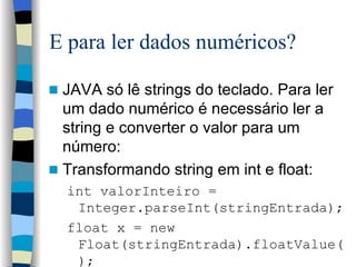 E para ler dados numéricos? JAVA só lê strings do teclado. Para ler um dado numérico é necessário ler a string e converter o valor para um número: Transformando string em int e float: int valorInteiro = Integer.parseInt(stringEntrada); float x = new Float(stringEntrada).floatValue(); 