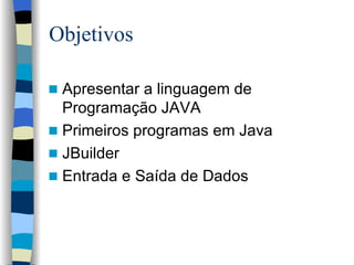 Objetivos Apresentar a linguagem de Programação JAVA Primeiros programas em Java JBuilder Entrada e Saída de Dados 