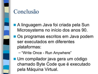 Conclusão A linguagem Java foi criada pela Sun Microsystems no início dos anos 90. Os programas escritos em Java podem ser executados em diferentes plataformas: “ Write Once - Run Anywhere” Um compilador java gera um código chamado Byte Code que é executado pela Máquina Virtual. 