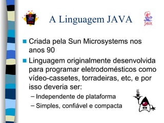 A Linguagem JAVA Criada pela Sun Microsystems nos anos 90 Linguagem originalmente desenvolvida para programar eletrodomésticos como vídeo-cassetes, torradeiras, etc, e por isso deveria ser: Independente de plataforma Simples, confiável e compacta 