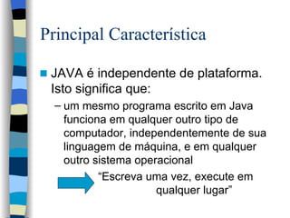 Principal Característica  JAVA é independente de plataforma. Isto significa que: um mesmo programa escrito em Java funciona em qualquer outro tipo de computador, independentemente de sua linguagem de máquina, e em qualquer outro sistema operacional   “ Escreva uma vez, execute em    qualquer lugar” 