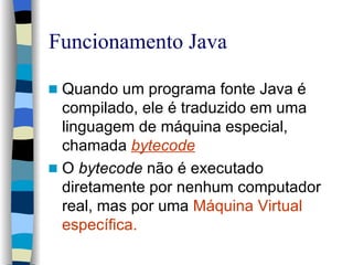 Funcionamento Java Quando um programa  fonte  Java é compilado, ele é traduzido em uma linguagem de máquina especial, chamada  bytecode O  bytecode  não é executado diretamente por nenhum computador real, mas por uma  Máquina Virtual específica. 