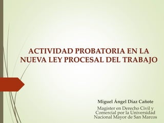 ACTIVIDAD PROBATORIA EN LA
NUEVA LEY PROCESAL DEL TRABAJO
Miguel Ángel Díaz Cañote
Magister en Derecho Civil y
Comercial por la Universidad
Nacional Mayor de San Marcos
 