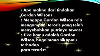 1.Apa makna dari tindakan
Gordon Wilson?
2.Mengapa Gordon Wilson rela
mengampuni teroris yang telah
menyebabkan putrinya tewas?
3.Jika kamu adalah Gordon
Wilson, bagaimana sikapmu
terhadap
para teroris?
 