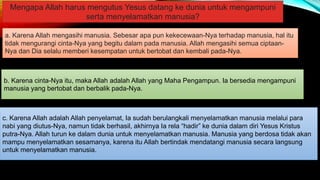 Mengapa Allah harus mengutus Yesus datang ke dunia untuk mengampuni
serta menyelamatkan manusia?
c. Karena Allah adalah Allah penyelamat, Ia sudah berulangkali menyelamatkan manusia melalui para
nabi yang diutus-Nya, namun tidak berhasil, akhirnya Ia rela “hadir” ke dunia dalam diri Yesus Kristus
putra-Nya. Allah turun ke dalam dunia untuk menyelamatkan manusia. Manusia yang berdosa tidak akan
mampu menyelamatkan sesamanya, karena itu Allah bertindak mendatangi manusia secara langsung
untuk menyelamatkan manusia.
b. Karena cinta-Nya itu, maka Allah adalah Allah yang Maha Pengampun. Ia bersedia mengampuni
manusia yang bertobat dan berbalik pada-Nya.
a. Karena Allah mengasihi manusia. Sebesar apa pun kekecewaan-Nya terhadap manusia, hal itu
tidak mengurangi cinta-Nya yang begitu dalam pada manusia. Allah mengasihi semua ciptaan-
Nya dan Dia selalu memberi kesempatan untuk bertobat dan kembali pada-Nya.
 