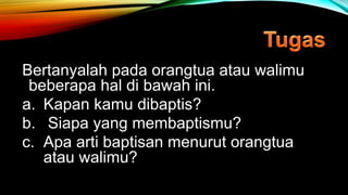 Bertanyalah pada orangtua atau walimu
beberapa hal di bawah ini.
a. Kapan kamu dibaptis?
b. Siapa yang membaptismu?
c. Apa arti baptisan menurut orangtua
atau walimu?
 