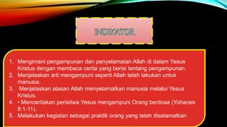 1. Mengimani pengampunan dan penyelamatan Allah di dalam Yesus
Kristus dengan membaca cerita yang berisi tentang pengampunan.
2. Menjelaskan arti mengampuni seperti Allah telah lakukan untuk
manusia.
3. Menjelaskan alasan Allah menyelamatkan manusia melalui Yesus
Kristus.
4. • Menceritakan peristiwa Yesus mengampuni Orang berdosa (Yohanes
8:1-11).
5. Melakukan kegiatan sebagai praktik orang yang telah diselamatkan
 