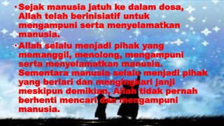 •Sejak manusia jatuh ke dalam dosa,
Allah telah berinisiatif untuk
mengampuni serta menyelamatkan
manusia.
•Allah selalu menjadi pihak yang
memanggil, menolong, mengampuni
serta menyelamatkan manusia.
Sementara manusia selalu menjadi pihak
yang berlari dan mengingkari janji
meskipun demikian, Allah tidak pernah
berhenti mencari dan mengampuni
manusia.
 