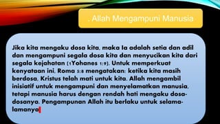 . Allah Mengampuni Manusia
Jika kita mengaku dosa kita, maka Ia adalah setia dan adil
dan mengampuni segala dosa kita dan menyucikan kita dari
segala kejahatan (1Yohanes 1:9). Untuk memperkuat
kenyataan ini, Roma 5:8 mengatakan: ketika kita masih
berdosa, Kristus telah mati untuk kita. Allah mengambil
inisiatif untuk mengampuni dan menyelamatkan manusia,
tetapi manusia harus dengan rendah hati mengaku dosa-
dosanya. Pengampunan Allah itu berlaku untuk selama-
lamanya
 