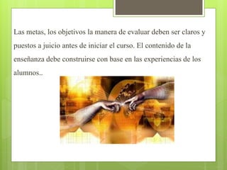 Las metas, los objetivos la manera de evaluar deben ser claros y
puestos a juicio antes de iniciar el curso. El contenido de la
enseñanza debe construirse con base en las experiencias de los
alumnos..
 