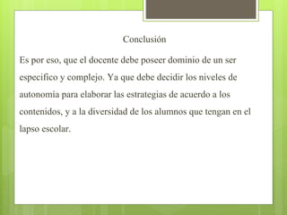 Conclusión
Es por eso, que el docente debe poseer dominio de un ser
especifico y complejo. Ya que debe decidir los niveles de
autonomía para elaborar las estrategias de acuerdo a los
contenidos, y a la diversidad de los alumnos que tengan en el
lapso escolar.
 