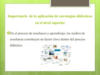 Importancia de la aplicación de estrategias didácticas
en el nivel superior
En el proceso de enseñanza y aprendizaje, los medios de
enseñanza constituyen un factor clave dentro del proceso
didáctico.
 