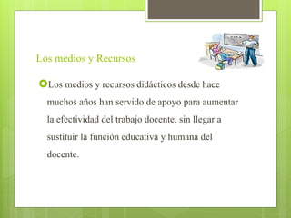 Los medios y Recursos
Los medios y recursos didácticos desde hace
muchos años han servido de apoyo para aumentar
la efectividad del trabajo docente, sin llegar a
sustituir la función educativa y humana del
docente.
 